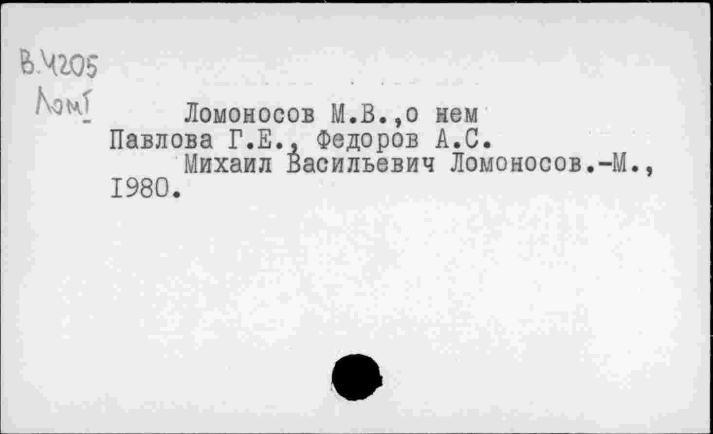 ﻿ВЧ105
Ломоносов М.В.,о нем Павлова Г.Е., Федоров А.С.
Михаил Васильевич Ломоносов.-М.
1980.